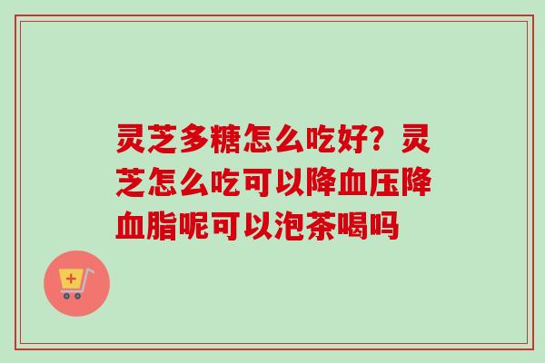 灵芝多糖怎么吃好？灵芝怎么吃可以降血压降血脂呢可以泡茶喝吗