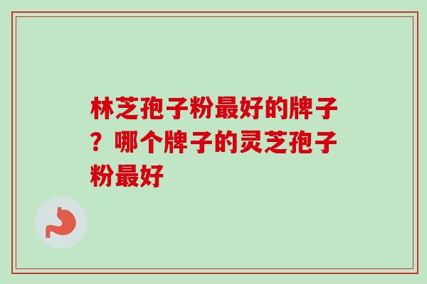 林芝孢子粉最好的牌子？哪个牌子的灵芝孢子粉最好