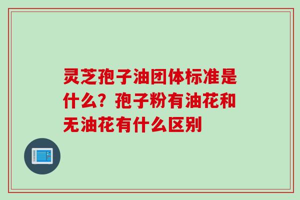 灵芝孢子油团体标准是什么？孢子粉有油花和无油花有什么区别