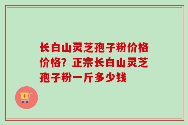 长白山灵芝孢子粉价格价格？正宗长白山灵芝孢子粉一斤多少钱