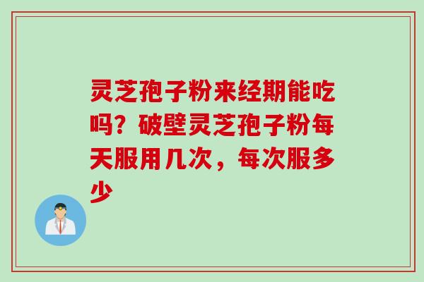 灵芝孢子粉来经期能吃吗？破壁灵芝孢子粉每天服用几次，每次服多少