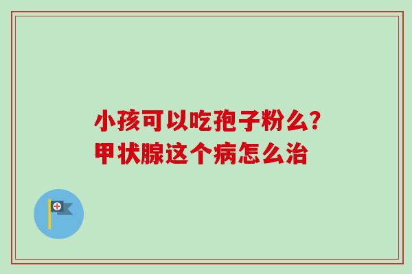 小孩可以吃孢子粉么？甲状腺这个病怎么治