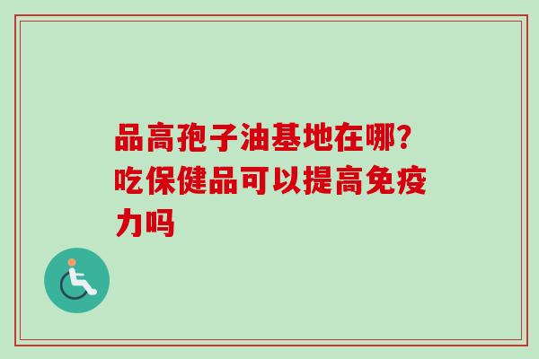 品高孢子油基地在哪？吃保健品可以提高免疫力吗