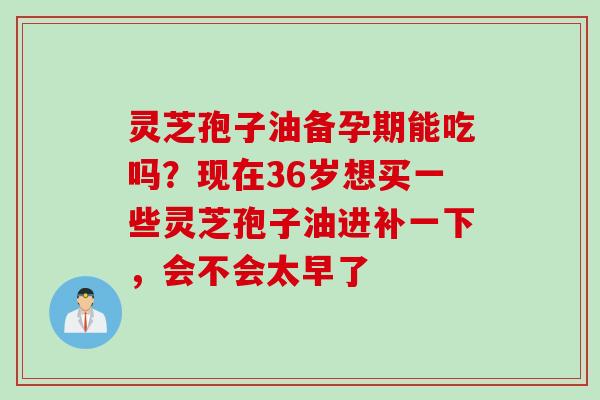 灵芝孢子油备孕期能吃吗？现在36岁想买一些灵芝孢子油进补一下，会不会太早了