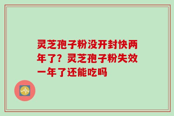 灵芝孢子粉没开封快两年了？灵芝孢子粉失效一年了还能吃吗
