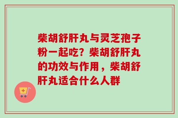 柴胡舒肝丸与灵芝孢子粉一起吃？柴胡舒肝丸的功效与作用，柴胡舒肝丸适合什么人群