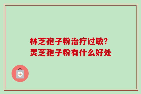 林芝孢子粉治疗过敏？灵芝孢子粉有什么好处