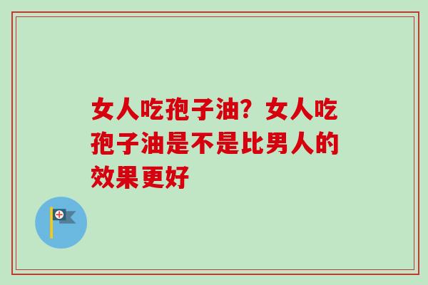 女人吃孢子油？女人吃孢子油是不是比男人的效果更好