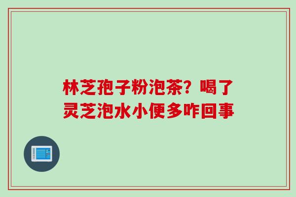 林芝孢子粉泡茶？喝了灵芝泡水小便多咋回事