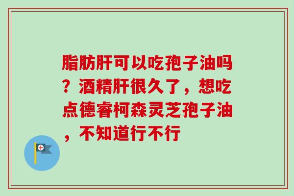脂肪肝可以吃孢子油吗？酒精肝很久了，想吃点德睿柯森灵芝孢子油，不知道行不行