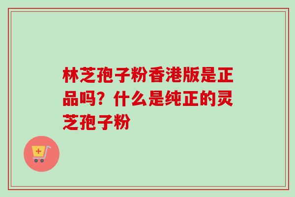 林芝孢子粉香港版是正品吗？什么是纯正的灵芝孢子粉