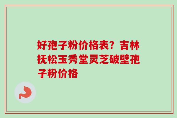 好孢子粉价格表？吉林抚松玉秀堂灵芝破壁孢子粉价格
