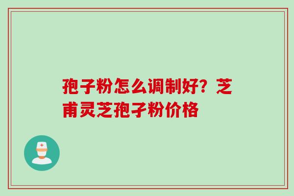 孢子粉怎么调制好？芝甫灵芝孢孑粉价格