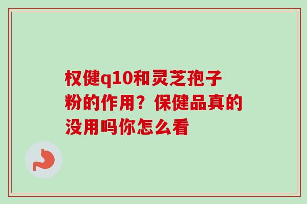 权健q10和灵芝孢子粉的作用？保健品真的没用吗你怎么看