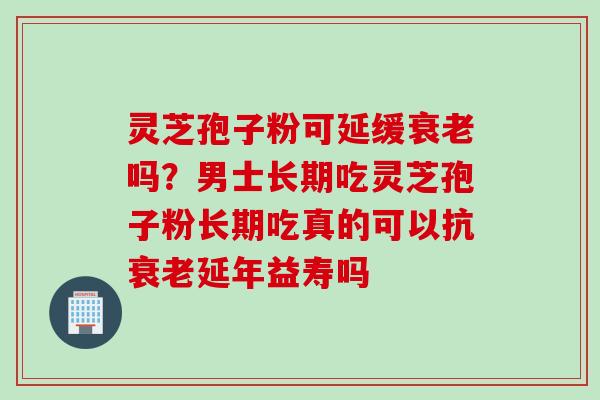 灵芝孢子粉可延缓衰老吗？男士长期吃灵芝孢子粉长期吃真的可以抗衰老延年益寿吗