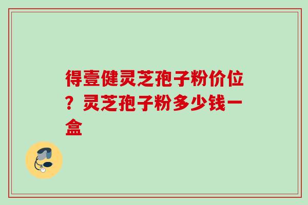 得壹健灵芝孢子粉价位？灵芝孢子粉多少钱一盒