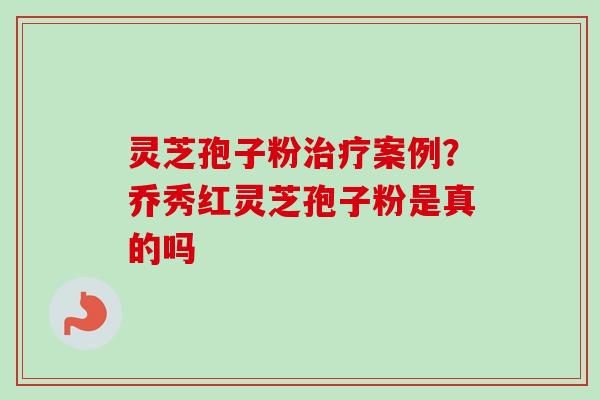 灵芝孢子粉治疗案例？乔秀红灵芝孢子粉是真的吗