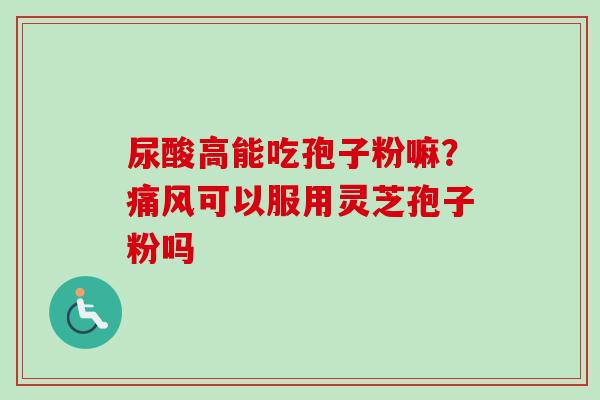 尿酸高能吃孢子粉嘛?痛风可以服用灵芝孢子粉吗 尿酸高能吃孢子粉嘛?痛风可以服用灵芝孢子粉吗