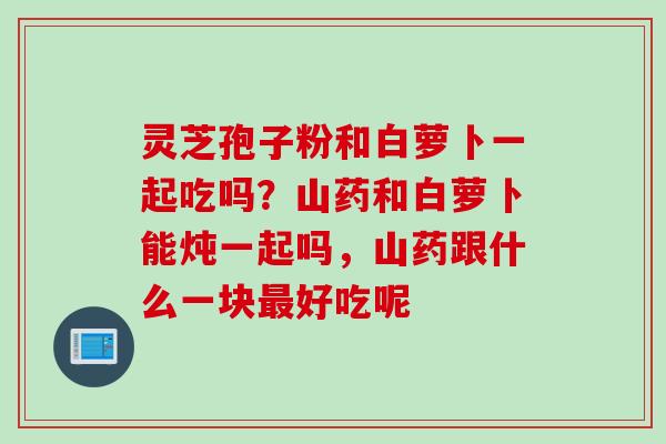 灵芝孢子粉和白萝卜一起吃吗？山药和白萝卜能炖一起吗，山药跟什么一块最好吃呢