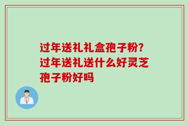 过年送礼礼盒孢子粉？过年送礼送什么好灵芝孢子粉好吗