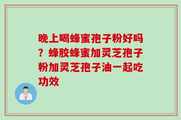 晚上喝蜂蜜孢子粉好吗？蜂胶蜂蜜加灵芝孢子粉加灵芝孢子油一起吃功效