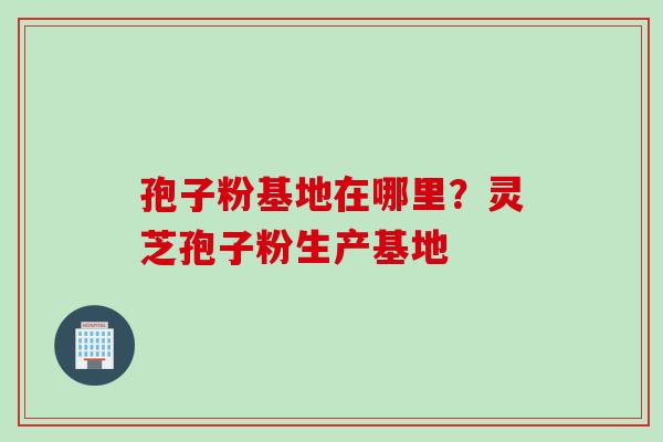 孢子粉基地在哪里?灵芝孢子粉生产基地 孢子粉基地在哪里?灵芝孢子粉生产基地