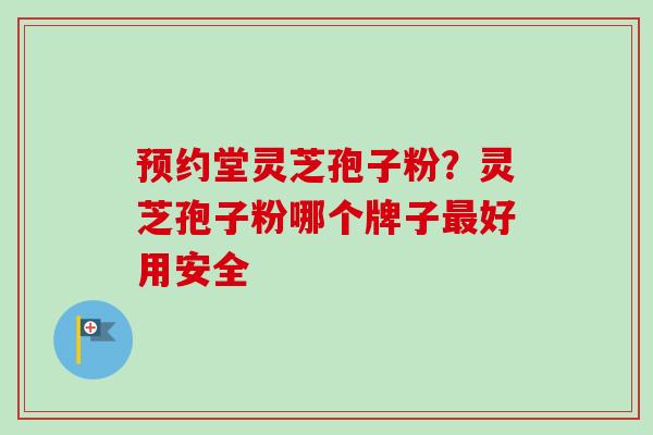 预约堂灵芝孢子粉？灵芝孢子粉哪个牌子最好用安全