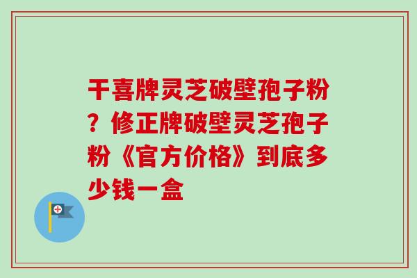 干喜牌灵芝破壁孢子粉？修正牌破壁灵芝孢子粉《官方价格》到底多少钱一盒