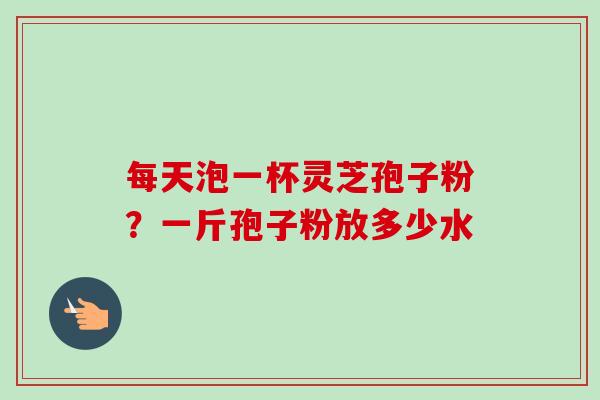 每天泡一杯灵芝孢子粉？一斤孢子粉放多少水