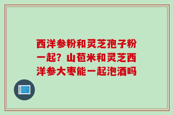 西洋参粉和灵芝孢子粉一起？山苞米和灵芝西洋参大枣能一起泡酒吗