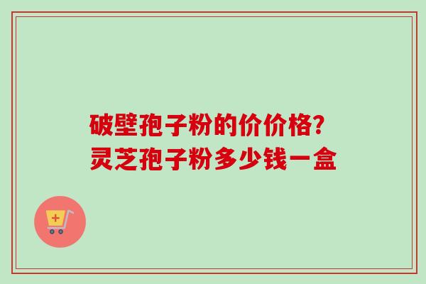 破壁孢子粉的价价格？灵芝孢子粉多少钱一盒