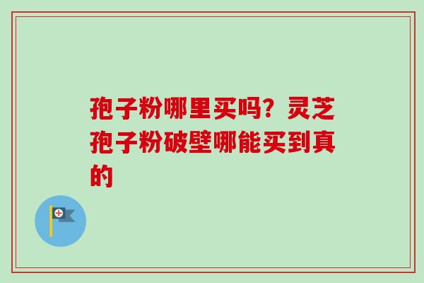 孢子粉哪里买吗？灵芝孢子粉破壁哪能买到真的