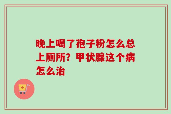 晚上喝了孢子粉怎么总上厕所？甲状腺这个病怎么治