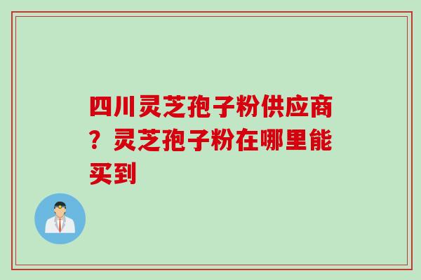 四川灵芝孢子粉供应商？灵芝孢子粉在哪里能买到