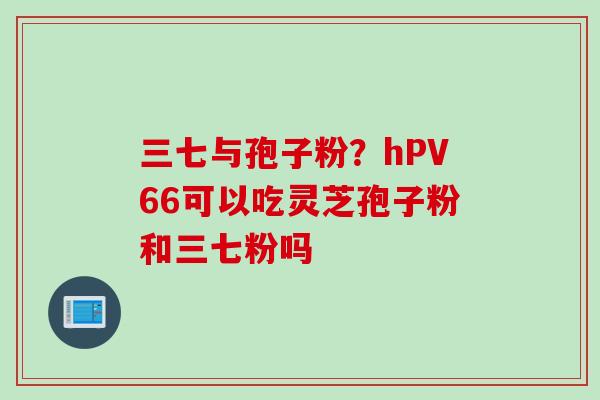 三七与孢子粉？hPV66可以吃灵芝孢子粉和三七粉吗