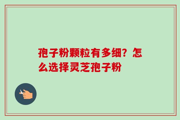 孢子粉颗粒有多细？怎么选择灵芝孢子粉
