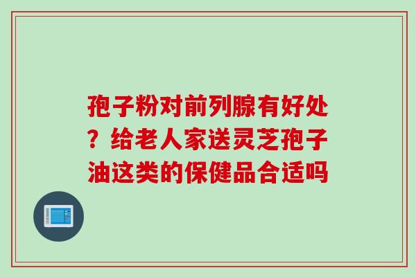 孢子粉对前列腺有好处？给老人家送灵芝孢子油这类的保健品合适吗