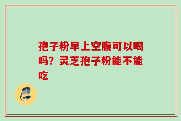 孢子粉早上空腹可以喝吗？灵芝孢子粉能不能吃