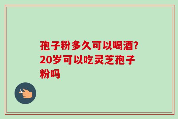 孢子粉多久可以喝酒？20岁可以吃灵芝孢子粉吗