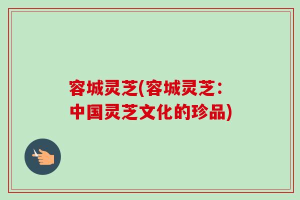 容城灵芝(容城灵芝：中国灵芝文化的珍品)