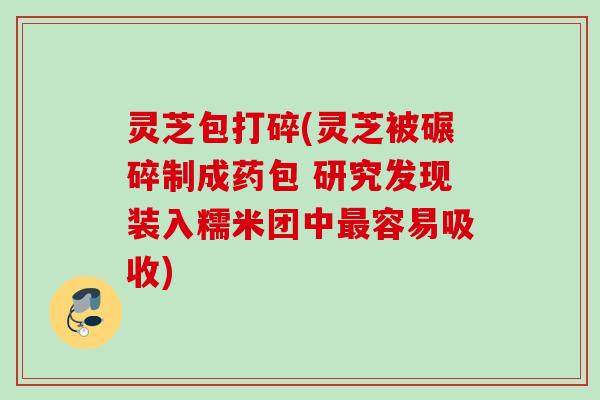 灵芝包打碎(灵芝被碾碎制成药包 研究发现装入糯米团中最容易吸收)