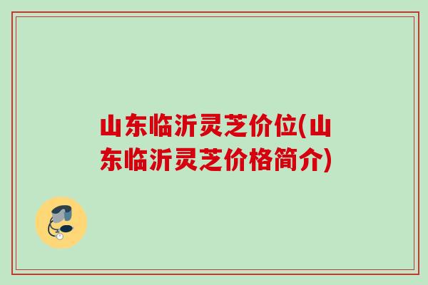 山东临沂灵芝价位(山东临沂灵芝价格简介)