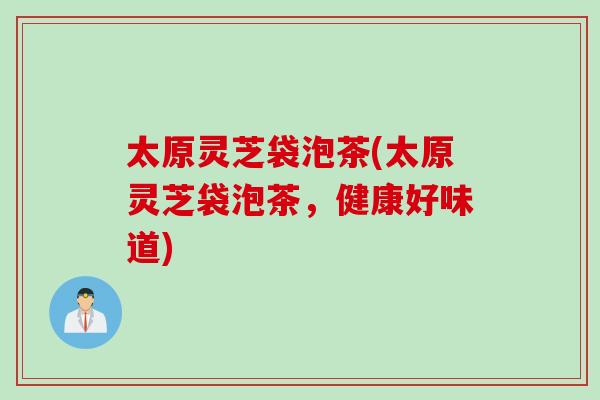 太原灵芝袋泡茶(太原灵芝袋泡茶，健康好味道)