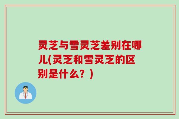 灵芝与雪灵芝差别在哪儿(灵芝和雪灵芝的区别是什么？)