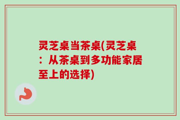 灵芝桌当茶桌(灵芝桌:从茶桌到多功能家居至上的选择)