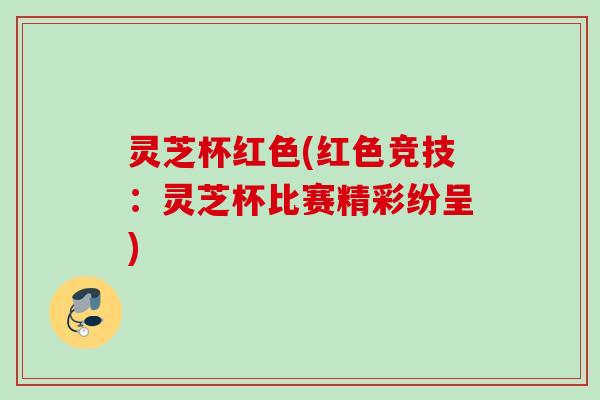 灵芝杯红色(红色竞技：灵芝杯比赛精彩纷呈)