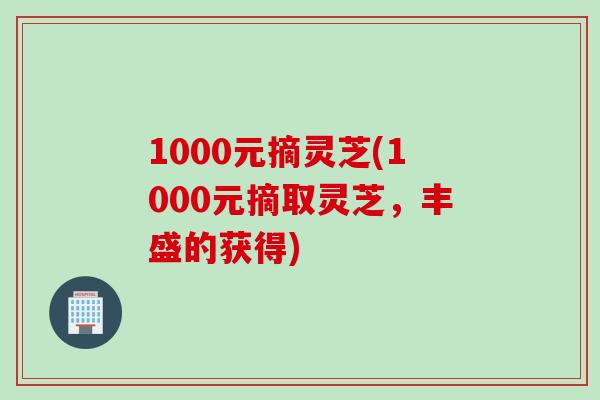 1000元摘灵芝(1000元摘取灵芝，丰盛的获得)