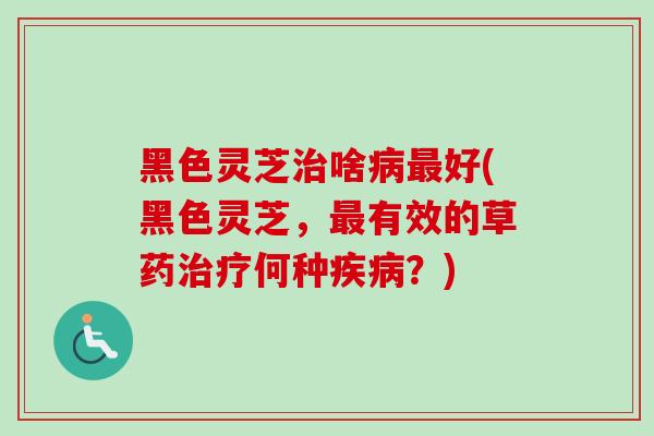 黑色灵芝治啥病最好(黑色灵芝，最有效的草药治疗何种疾病？)