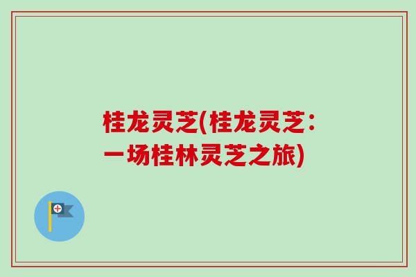 桂龙灵芝(桂龙灵芝：一场桂林灵芝之旅)