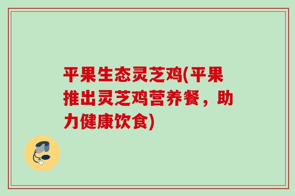 平果生态灵芝鸡(平果推出灵芝鸡营养餐，助力健康饮食)
